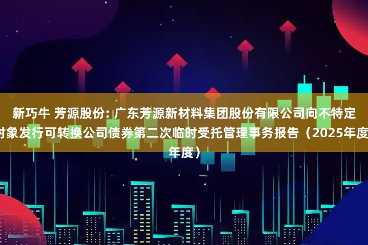 新巧牛 芳源股份: 广东芳源新材料集团股份有限公司向不特定对象发行可转换公司债券第二次临时受托管理事务报告（2025年度）