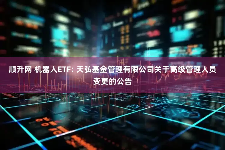 顺升网 机器人ETF: 天弘基金管理有限公司关于高级管理人员变更的公告