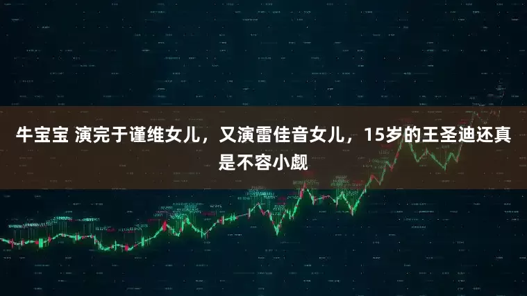 牛宝宝 演完于谨维女儿，又演雷佳音女儿，15岁的王圣迪还真是不容小觑