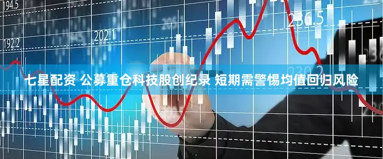 七星配资 公募重仓科技股创纪录 短期需警惕均值回归风险